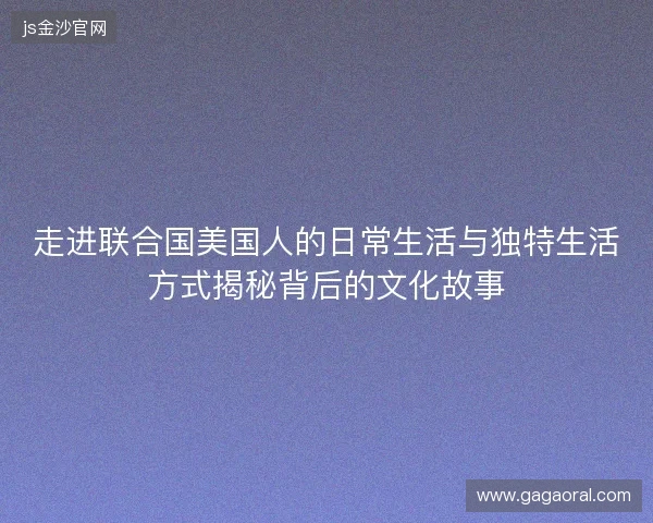 走进联合国美国人的日常生活与独特生活方式揭秘背后的文化故事 走进联合国美国人的日常生活与独特生活方式揭秘背后的文化故事