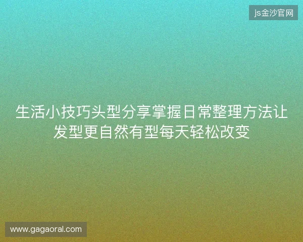 生活小技巧头型分享掌握日常整理方法让发型更自然有型每天轻松改变 生活小技巧头型分享掌握日常整理方法让发型更自然有型每天轻松改变